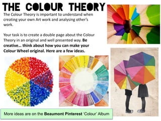 The Colour Theory is important to understand when
creating your own Art work and analysing other’s
work.
Your task is to create a double page about the Colour
Theory in an original and well presented way. Be
creative… think about how you can make your
Colour Wheel original. Here are a few ideas.
More ideas are on the Beaumont Pinterest ‘Colour’ Album
 