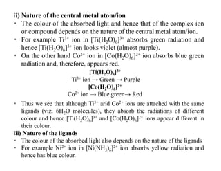ii) Nature of the central metal atom/ion
• The colour of the absorbed light and hence that of the complex ion
or compound depends on the nature of the central metal atom/ion.
• For example Ti3+ ion in [Ti(H2O)6]3+ absorbs green radiation and
hence [Ti(H2O)6]3+ ion looks violet (almost purple).
• On the other hand Co2+ ion in [Co(H2O)6]2+ ion absorbs blue green
radiation and, therefore, appears red.
• Thus we see that although Ti3+ arid Co2+ ions are attached with the same
ligands (viz. 6H2O molecules), they absorb the radiations of different
colour and hence [Ti(H2O)6]3+ and [Co(H2O)6]2+ ions appear different in
their colour.
iii) Nature of the ligands
• The colour of the absorbed light also depends on the nature of the ligands
• For example Ni2+ ion in [Ni(NH3)6]2+ ion absorbs yellow radiation and
hence has blue colour.
[Ti(H2O)6]3+
Ti3+ ion → Green → Purple
[Co(H2O)6]2+
Co2+ ion → Blue green→ Red
 