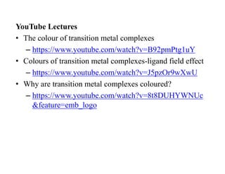 YouTube Lectures
• The colour of transition metal complexes
– https://www.youtube.com/watch?v=B92pmPtg1uY
• Colours of transition metal complexes-ligand field effect
– https://www.youtube.com/watch?v=J5pzOr9wXwU
• Why are transition metal complexes coloured?
– https://www.youtube.com/watch?v=8t8DUHYWNUc
&feature=emb_logo
 