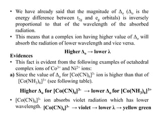 • We have already said that the magnitude of Δo (Δo is the
energy difference between t2g and eg orbitals) is inversely
proportional to that of the wavelength of the absorbed
radiation.
• This means that a complex ion having higher value of Δo will
absorb the radiation of lower wavelength and vice versa.
Evidences
• This fact is evident from the following examples of octahedral
complex ions of Co3+ and Ni2+ ions:
a) Since the value of Δo for [Co(CN)6]3- ion is higher than that of
[Co(NH3)6]3+ (see following table).
• [Co(CN)6]3- ion absorbs violet radiation which has lower
wavelength.
Higher Δo → lower λ
Higher Δo for [Co(CN)6]3- → lower Δo for [Co(NH3)6]3+
[Co(CN)6]3- → violet → lower λ → yellow green
 