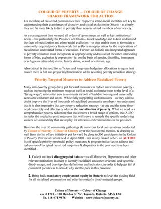 COLOUR OF POVERTY – COLOUR OF CHANGE
               SHARED FRAMEWORK FOR ACTION
For members of racialized communities their respective ethno-racial identities are key to
understanding their experiences of disparity and social exclusion in Ontario - as clearly
they are far more likely to live in poverty than non-racialized members of our society.

As a starting point then we need all orders of government as well as key institutional
actors – but particularly the Province of Ontario - to acknowledge and to best understand
the facts of racialization and ethno-racial exclusion – to thus enable them to formulate a
universally targeted policy framework that reflects an appreciation for the implications of
racialization and related forms of exclusion. Further, an holistic and integrated approach
to poverty reduction must incorporate & appropriately address all of the other intersecting
forms of bias, exclusion & oppression - ie. on the basis of gender, disability, immigrant
or refugee or citizenship status, family status, sexual orientation, age.

Also critical is the need for sufficient and long-term budgetary allocations to again best
ensure there is full and proper implementation of the resulting poverty reduction strategy.

        Priority Targeted Measures to Address Racialized Poverty

Many anti-poverty groups have put forward measures to reduce and eliminate poverty -
such as increasing the minimum wage as well as social assistance rates to the level of a
“living wage”, substantial new investments in both affordable housing and universally
accessible childcare and so on. While fully supporting such measures – as they will no
doubt improve the lives of thousands of racialized community members - we understand
that it is also imperative that any poverty reduction strategy - at one and the same time –
need concretely and effectively address the racialization of poverty. What we need is a
comprehensive poverty reduction plan that covers a broad range of options, that ALSO
includes the needed targeted measures that will serve to remedy the specific underlying
sources of vulnerability that are at play for all racialized communities in the province.

Based on the over 30 community gatherings & numerous local conversations conducted
by Colour of Poverty - Colour of Change over the past several months, & drawing as
well from the list of key initiatives put forward by close to 300 participants in the Colour
of Poverty Provincial Forum held in April 2008 – not in any ranked order - an ACTION
list of specific priority provincial policy measures & program initiatives to address and
redress non-Aboriginal racialized inequities & disparities in the province have been
identified -

   1. Collect and track disaggregated data across all Ministries, Departments and other
   relevant institutions in order to identify racialized and other structural and systemic
   disadvantage, and develop clear definitions and indicators, in order to help get full &
   consistent pictures as to who & why are the poor in this province.

   2. Bring back mandatory employment equity in Ontario to level the playing field
   for all racialized communities and other historically disadvantaged groups.


                        Colour of Poverty – Colour of Change
             c/o # 1701 – 180 Dundas St. W, Toronto, Ontario M5G 1Z8
               Ph. 416-971-9676     Website - www.colourofpoverty.ca
 