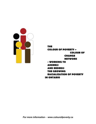 THE
                     COLOUR OF POVERTY –
                                    COLOUR OF
                                 CHANGE
                                 NETWORK
                     - WORKING TO
                     ADDRESS
                     AND REDRESS
                     THE GROWING
                     RACIALIZATION OF POVERTY
                   IN ONTARIO




For more information - www.colourofpoverty.ca
 
