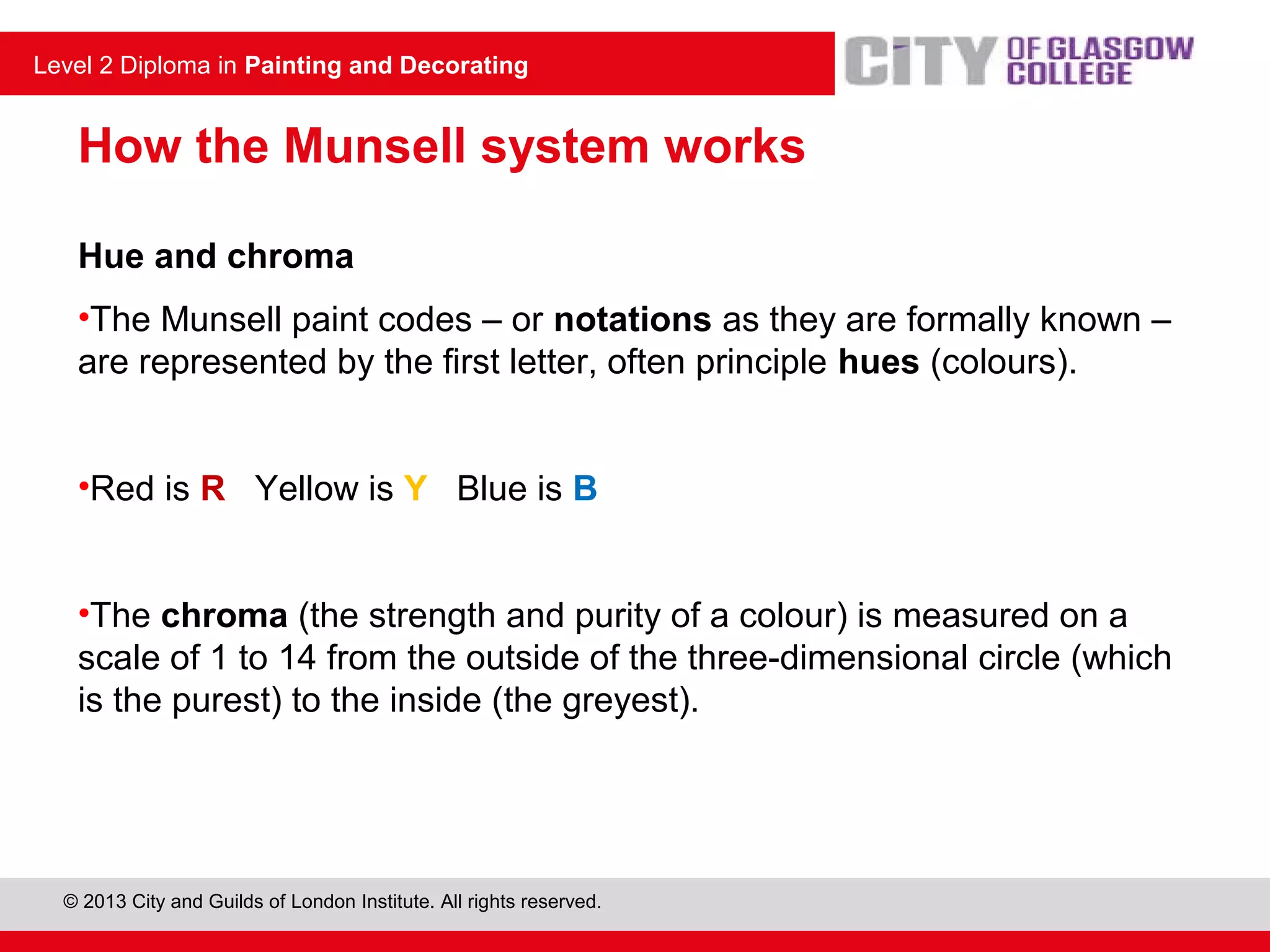 © 2013 City and Guilds of London Institute. All rights reserved.
Level 2 Diploma in Painting and Decorating
How the Munsell system works
Hue and chroma
•The Munsell paint codes – or notations as they are formally known –
are represented by the first letter, often principle hues (colours).
•Red is R Yellow is Y Blue is B
•The chroma (the strength and purity of a colour) is measured on a
scale of 1 to 14 from the outside of the three-dimensional circle (which
is the purest) to the inside (the greyest).
 