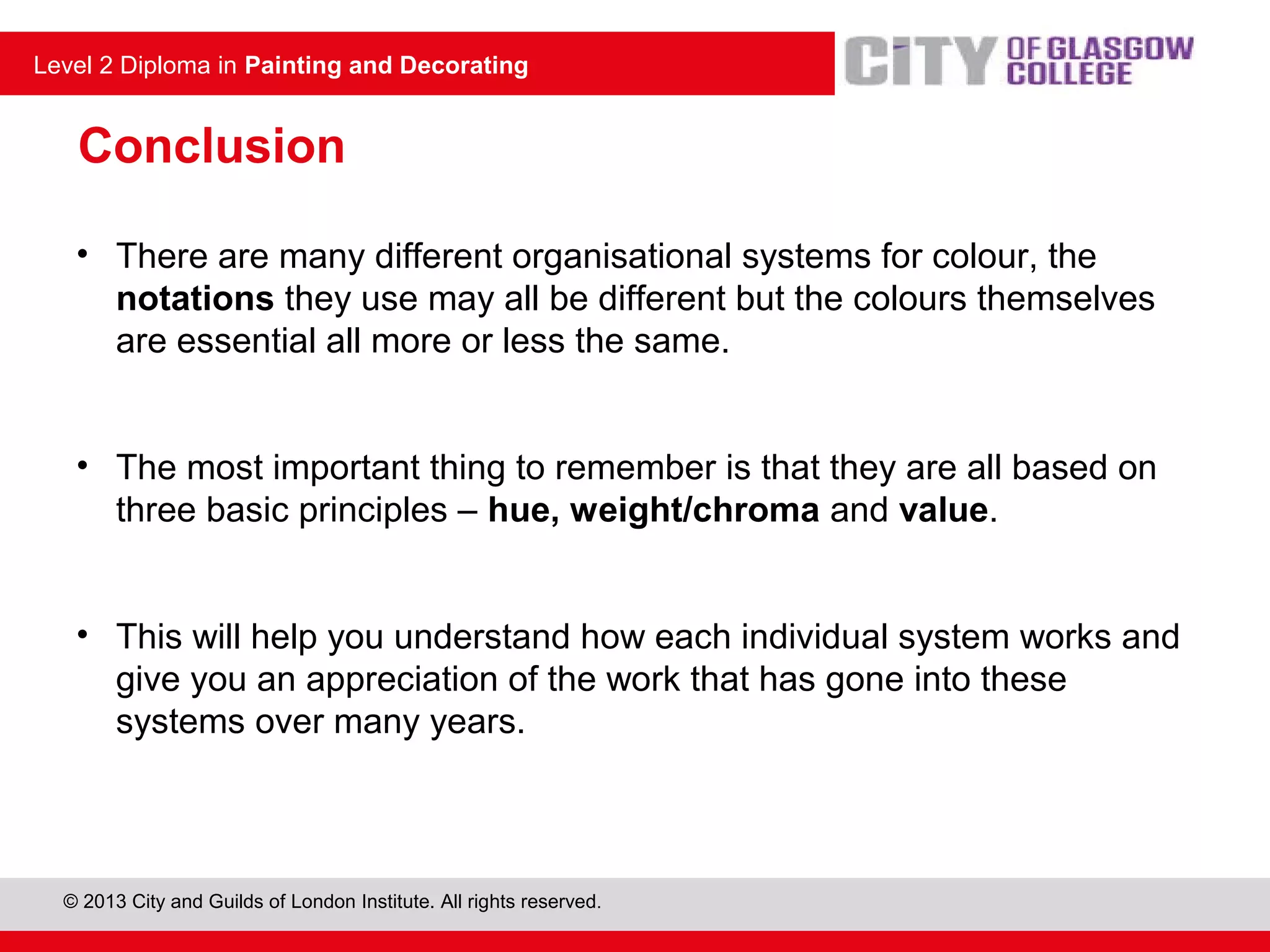 © 2013 City and Guilds of London Institute. All rights reserved.
Level 2 Diploma in Painting and Decorating
Conclusion
• There are many different organisational systems for colour, the
notations they use may all be different but the colours themselves
are essential all more or less the same.
• The most important thing to remember is that they are all based on
three basic principles – hue, weight/chroma and value.
• This will help you understand how each individual system works and
give you an appreciation of the work that has gone into these
systems over many years.
 
