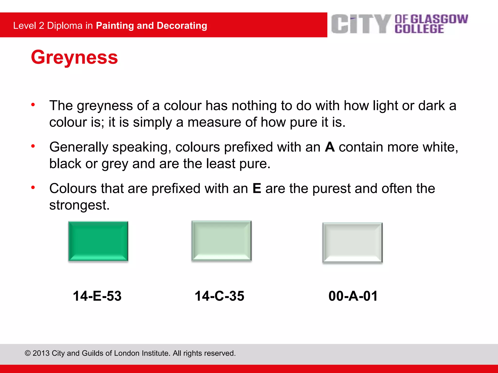 © 2013 City and Guilds of London Institute. All rights reserved.
Level 2 Diploma in Painting and Decorating
Greyness
• The greyness of a colour has nothing to do with how light or dark a
colour is; it is simply a measure of how pure it is.
• Generally speaking, colours prefixed with an A contain more white,
black or grey and are the least pure.
• Colours that are prefixed with an E are the purest and often the
strongest.
14-E-53 14-C-35 00-A-01
 