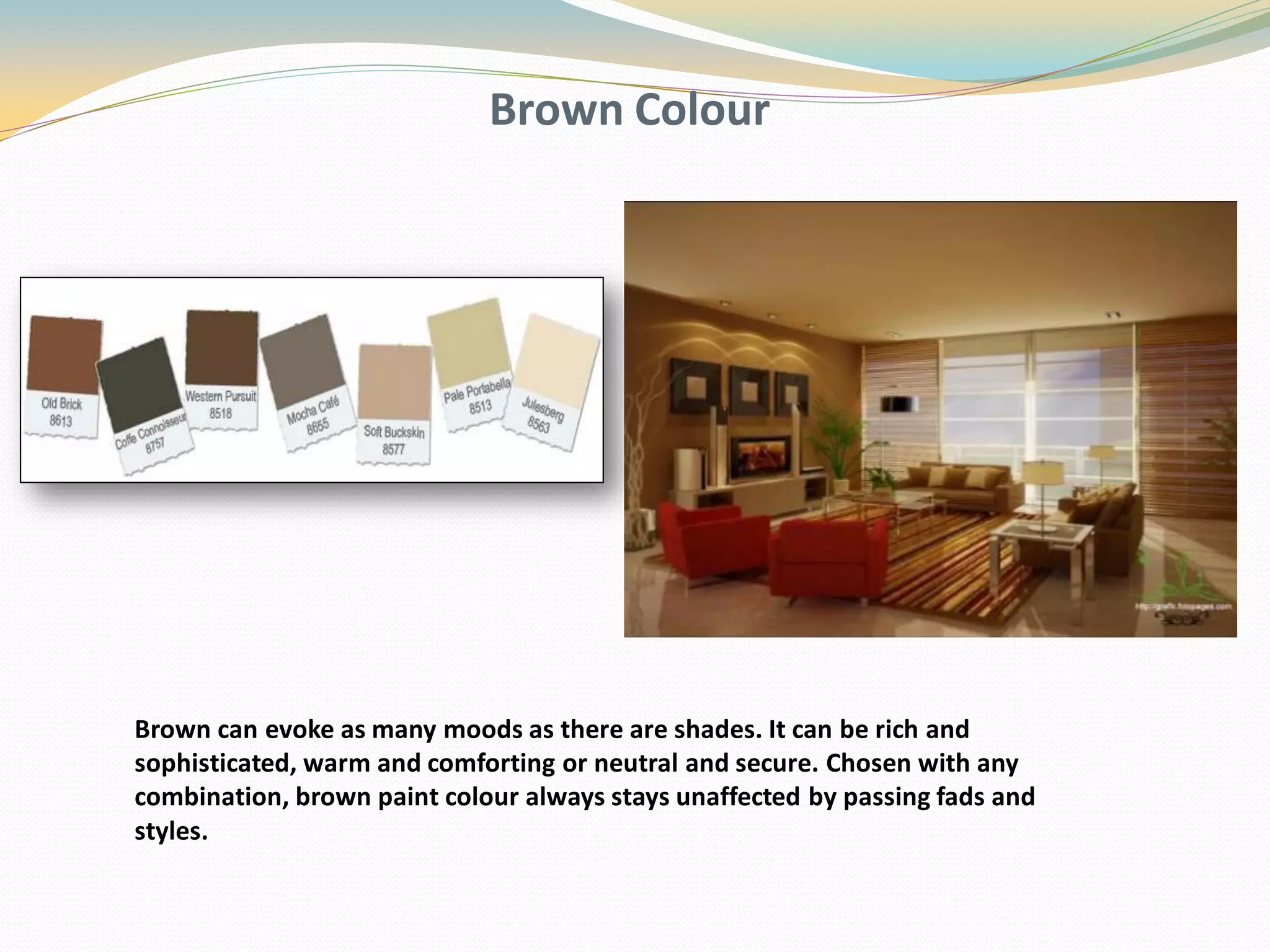 Brown Colour
Brown can evoke as many moods as there are shades. It can be rich and
sophisticated, warm and comforting or neutral and secure. Chosen with any
combination, brown paint colour always stays unaffected by passing fads and
styles.
 