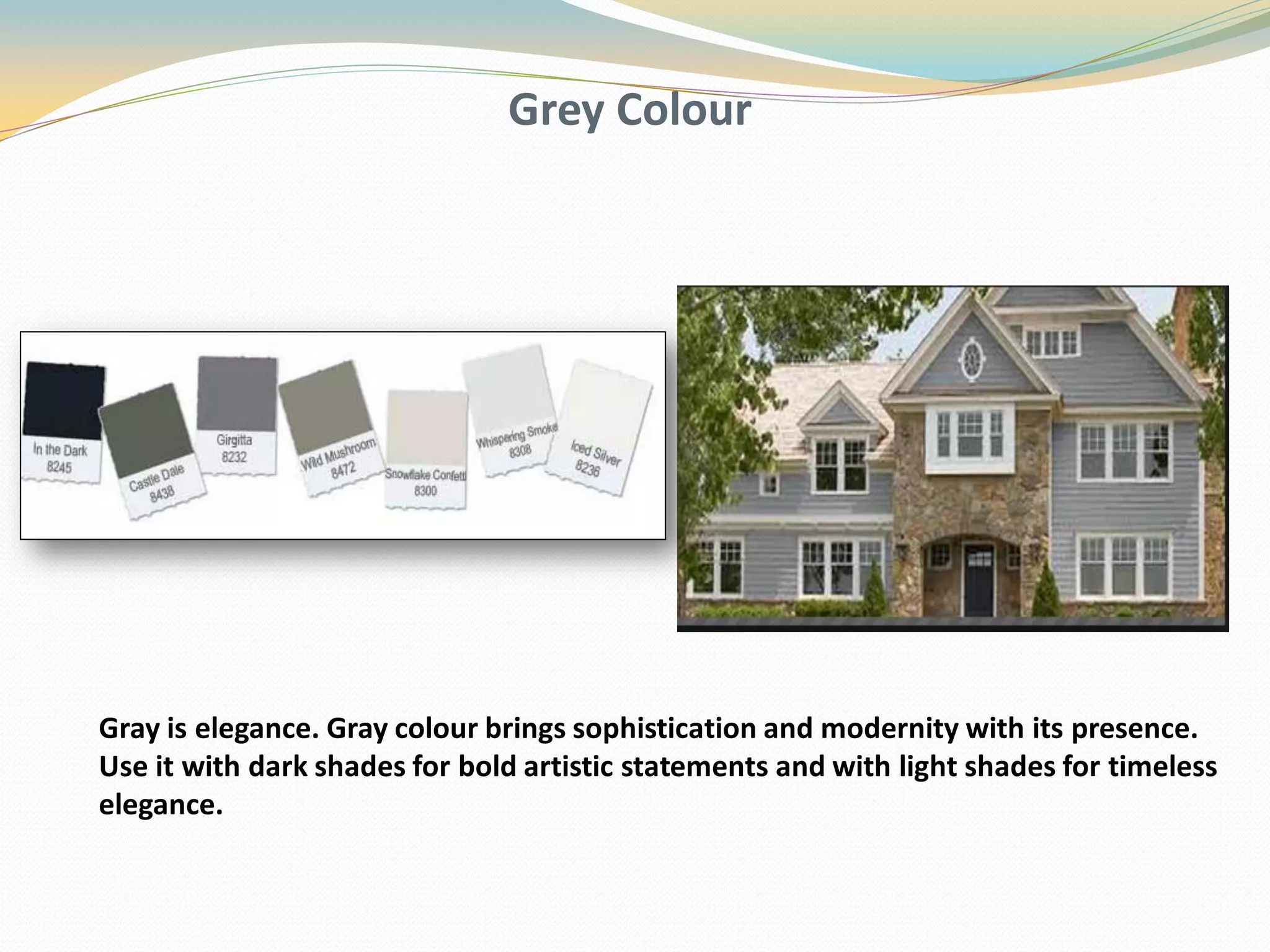 Grey Colour
Gray is elegance. Gray colour brings sophistication and modernity with its presence.
Use it with dark shades for bold artistic statements and with light shades for timeless
elegance.
 