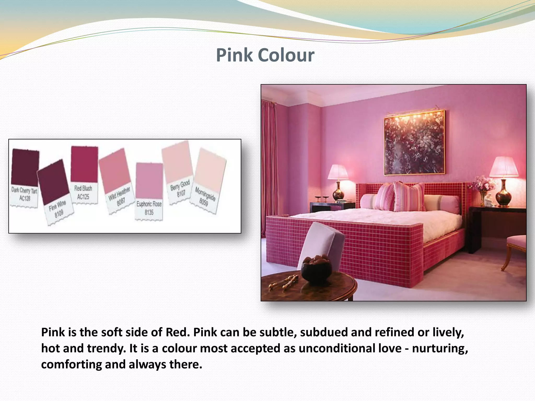 Pink Colour
Pink is the soft side of Red. Pink can be subtle, subdued and refined or lively,
hot and trendy. It is a colour most accepted as unconditional love - nurturing,
comforting and always there.
 