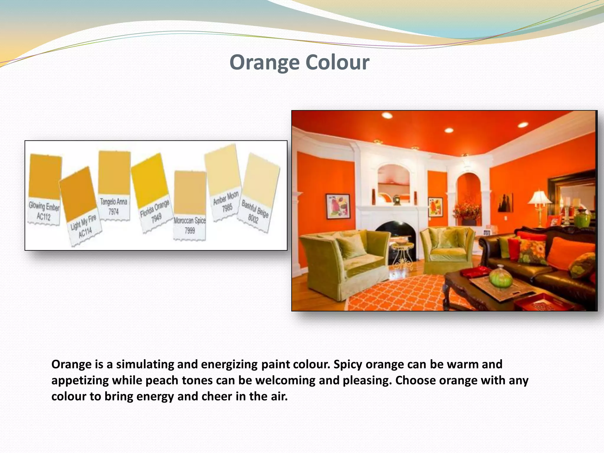 Orange Colour
Orange is a simulating and energizing paint colour. Spicy orange can be warm and
appetizing while peach tones can be welcoming and pleasing. Choose orange with any
colour to bring energy and cheer in the air.
 