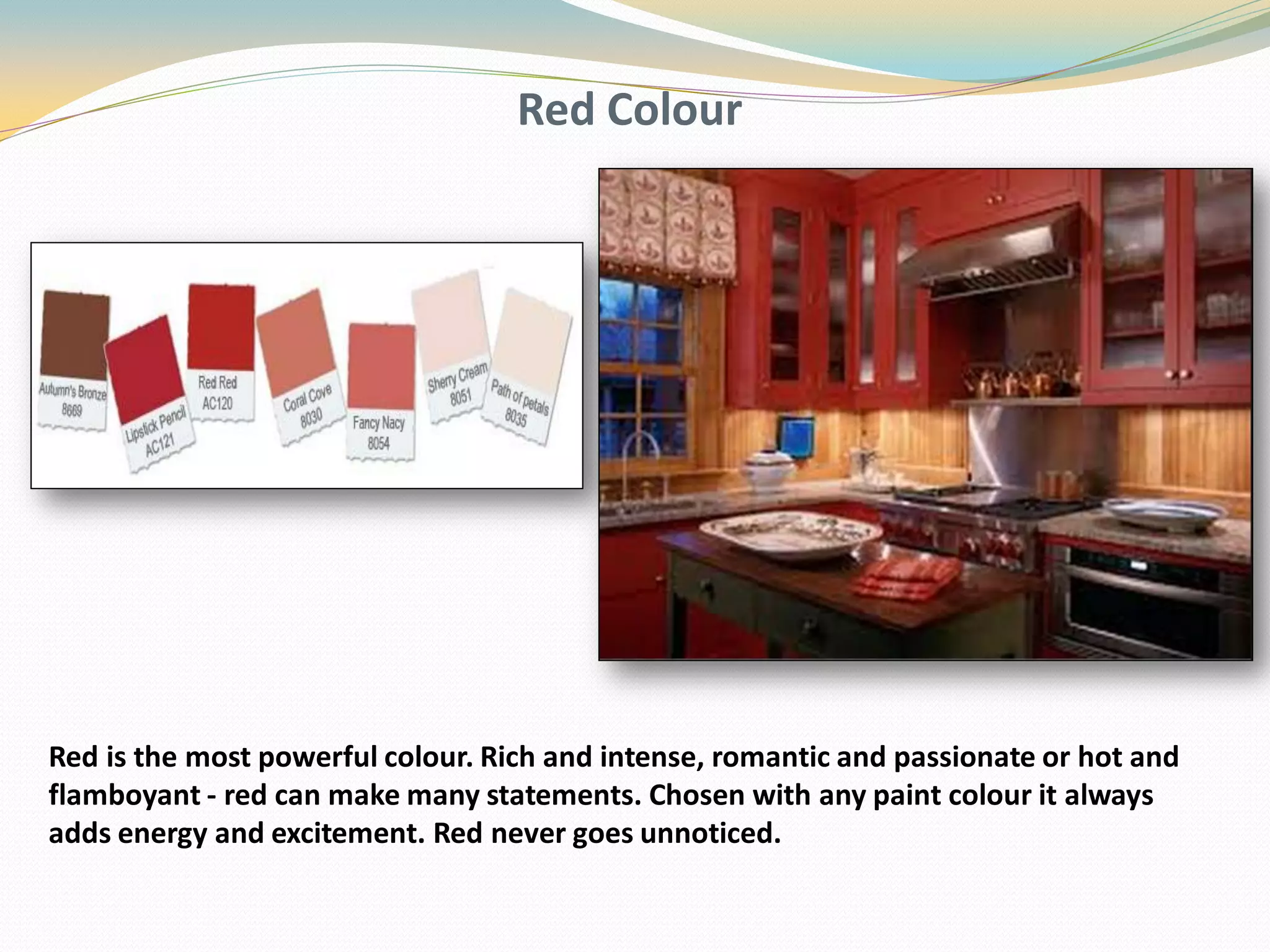 Red Colour
Red is the most powerful colour. Rich and intense, romantic and passionate or hot and
flamboyant - red can make many statements. Chosen with any paint colour it always
adds energy and excitement. Red never goes unnoticed.
 
