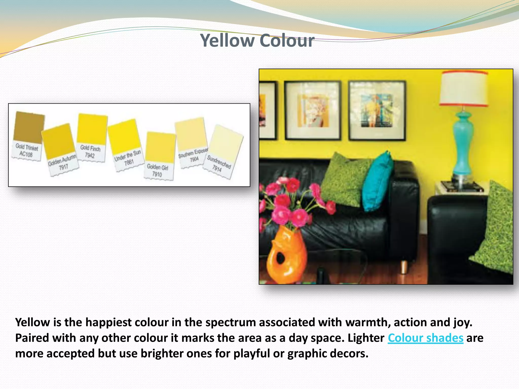 Yellow Colour
Yellow is the happiest colour in the spectrum associated with warmth, action and joy.
Paired with any other colour it marks the area as a day space. Lighter Colour shades are
more accepted but use brighter ones for playful or graphic decors.
 