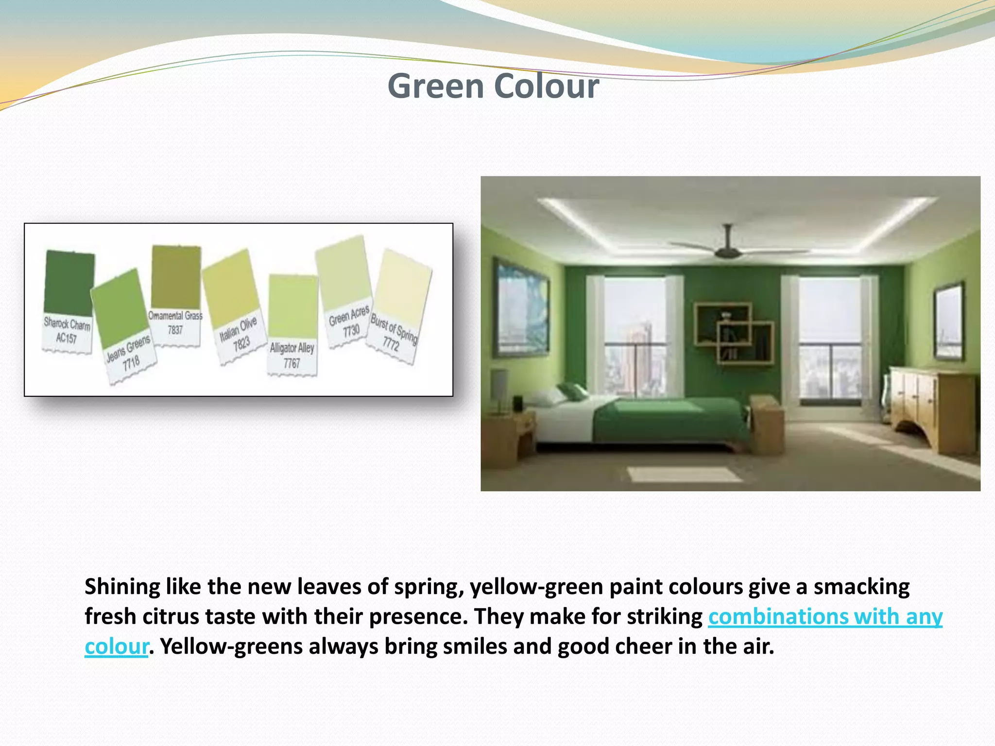 Green Colour
Shining like the new leaves of spring, yellow-green paint colours give a smacking
fresh citrus taste with their presence. They make for striking combinations with any
colour. Yellow-greens always bring smiles and good cheer in the air.
 