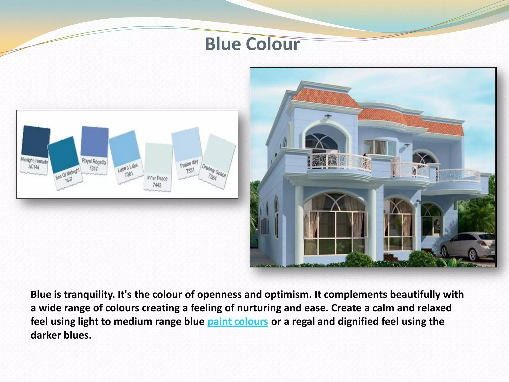 Blue Colour
Blue is tranquility. It's the colour of openness and optimism. It complements beautifully with
a wide range of colours creating a feeling of nurturing and ease. Create a calm and relaxed
feel using light to medium range blue paint colours or a regal and dignified feel using the
darker blues.
 