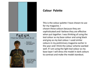 Colour  Palette This is the colour palette I have chosen to use for my magazine. I  chosen these colours because they are sophisticated and I believe they are effective when put together. I was thinking of using the teal colour as my base colour and using black and grey as my text colour. I used similar colours in my preliminary magazine earlier in the year and I think the colour scheme worked well. If I am using the light teal colour as my base layer I will dress the model in dark colours to contrast and make the model standout.    