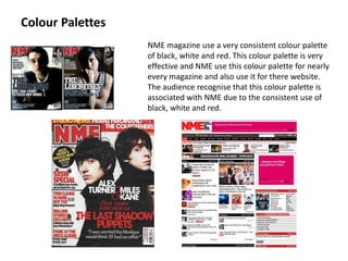 Colour Palettes NME magazine use a very consistent colour palette of black, white and red. This colour palette is very effective and NME use this colour palette for nearly every magazine and also use it for there website. The audience recognise that this colour palette is associated with NME due to the consistent use of black, white and red.    