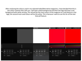 After analysing the colours used in my selected Indie/Alternative magazines, I have decided that this is
   the colour scheme that I will use. I will have a black background and then the logo will have a red
background with white writing. The red will be the main colour of the magazine as it will feature in the
 logo, the second most used colour will be the white. This is because I want to use this for all the text
                                              that will feature.
 