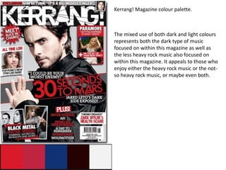 Kerrang! Magazine colour palette.



The mixed use of both dark and light colours
represents both the dark type of music
focused on within this magazine as well as
the less heavy rock music also focused on
within this magazine. It appeals to those who
enjoy either the heavy rock music or the not-
so heavy rock music, or maybe even both.
 