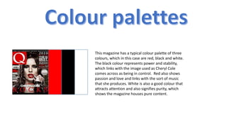 This magazine has a typical colour palette of three
colours, which in this case are red, black and white.
The black colour represents power and stability,
which links with the image used as Cheryl Cole
comes across as being in control. Red also shows
passion and love and links with the sort of music
that she produces. White is also a good colour that
attracts attention and also signifies purity, which
shows the magazine houses pure content.

 