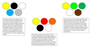 This colour palette uses simple colours
that both contrast and compliment each
other. The less vibrant colours such as
grey, black and white would be used in the
negative space and as a background for
the main text which would be written in
the brighter colours such as the yellow
and blue. I would use the yellow for the
masthead as it is the brightest and the
blue for the subheadings as it draws the
secondary focus as it is not as bright as the
yellow. This palette revolves around the idea of hot
colours, suggesting the idea of anger, aggression
and passion. These are all key elements within
the genre, however they might overpower the
cover by putting too much into one small
amount of space. There isn’t much of a contrast,
but the black and white would stand against the
hot colours and give them more of a bold edge.
These colours are more earthy which link to the
celestial, bohemian side of the indie rock genre.
Whilst these colours connote a naturalistic
theme, they don’t really imply the idea of rock
very well as the genre tends to be quite bright
and funky. However, if I chose to go for a softer
feel when choosing my images and what tone the
magazine cover will convey, this palette would
work well as it is more of a calm, collective
combination.
 