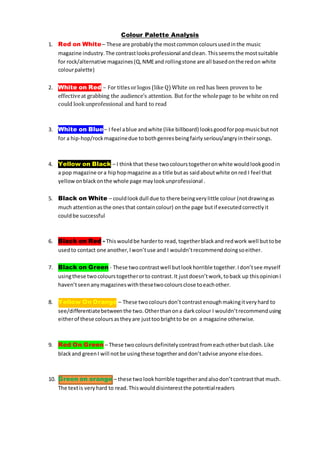 Colour Palette Analysis
1. Red on White– These are probablythe mostcommoncoloursusedinthe music
magazine industry.The contrastlooksprofessional andclean. Thisseemsthe mostsuitable
for rock/alternative magazines(Q,NMEand rollingstone are all basedonthe redon white
colourpalette)
2. White on Red – For titles orlogos (like Q) White on red has been proven to be
effectiveat grabbing the audience’s attention. But forthe wholepage to be white on red
could lookunprofessional and hard to read
3. White on Blue– I feel ablue andwhite (like billboard) looksgoodforpopmusicbutnot
for a hip-hop/rockmagazinedue tobothgenresbeingfairly serious/angryintheirsongs.
4. Yellow on Black – I thinkthat these twocolourstogetheronwhite wouldlookgoodin
a pop magazine ora hiphopmagazine asa title butas saidaboutwhite onred I feel that
yellowonblackonthe whole page maylookunprofessional .
5. Black on White – couldlookdull due to there beingverylittle colour (notdrawingas
much attentionasthe onesthat containcolour) onthe page butif executedcorrectlyit
couldbe successful
6. Black on Red - Thiswouldbe harderto read, togetherblackand redwork well buttobe
usedto contact one another,Iwon’tuse and I wouldn’trecommenddoingsoeither.
7. Black on Green - These twocontrastwell butlookhorrible together.Idon’tsee myself
usingthese twocolourstogetherorto contrast.It justdoesn’twork,toback up thisopinionI
haven’tseenanymagazineswiththesetwocoloursclose toeachother.
8. Yellow On Orange – These twocoloursdon’tcontrastenoughmakingitveryhard to
see/differentiatebetweenthe two.Otherthanona darkcolour I wouldn’trecommendusing
eitherof these coloursastheyare justtoobrightto be on a magazine otherwise.
9. Red On Green – These twocoloursdefinitelycontrastfromeachotherbutclash.Like
blackand greenI will notbe usingthese togetheranddon’tadvise anyone elsedoes.
10. Green on orange – these twolookhorrible togetherandalsodon’tcontrastthat much.
The textis veryhard to read.Thiswoulddisinterestthe potentialreaders
 