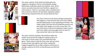The colour scheme of red, black and white gives the
magazine a ‘dangerous’ feel as red symbolises danger
Whilst black symbolises death and rebellion. Also, all the
colours are quite masculine and, therefore, appeals to a
male audience. There is a secondary colour of yellow but it
fails to stand out like the red and black, making the yellow
sell lines less important then the red and black sell lines.
The colour scheme of red, black and light purple gives
the magazine a more feminine feel as the red is faded
and the faded purple is more appealing to females. This
makes readers feel that the red symbolises passion and
love rather then danger as it is less in your face. The
use of the black on the list of celebrities makes it stand
out to the reader and encourages them to read it if
they notice their idol on the front cover.
The colour scheme of yellow, red and black makes the
readers assume that the magazine is going to focus on
rock music as those colours are associated with that
genre. These colours make the front cover look very busy
as they almost clash against each other, making the
magazine appeal less to an older audience and more to a
younger audience of 16-25 as they like busy and informal
covers.

 