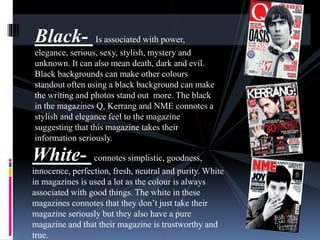 Black- Is associated with power, 
elegance, serious, sexy, stylish, mystery and 
unknown. It can also mean death, dark and evil. 
Black backgrounds can make other colours 
standout often using a black background can make 
the writing and photos stand out more. The black 
in the magazines Q, Kerrang and NME connotes a 
stylish and elegance feel to the magazine 
suggesting that this magazine takes their 
information seriously. 
White- connotes simplistic, goodness, 
innocence, perfection, fresh, neutral and purity. White 
in magazines is used a lot as the colour is always 
associated with good things. The white in these 
magazines connotes that they don’t just take their 
magazine seriously but they also have a pure 
magazine and that their magazine is trustworthy and 
true. 
 