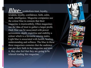 Blue- symbolizes trust, loyalty, 
wisdom, loyalty, confidence, faith, calm, 
truth, intelligence. Magazine companies use 
the colour blue to connote that their 
magazine is trustworthily, Often magazines 
use the idea of trust to gather a larger profit. 
Dark blue can be associated with power 
seriousness, depth, expertise and stability a 
colour which is a favourite among males. 
Light blue is associated with health, healing, 
understanding and softness. The blue in these 
three magazines connotes that the audience 
can put their faith in the magazine and trust 
it, they also feel that they are going to be 
relaxed reading this magazine. 
