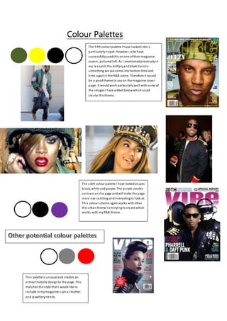 Colour Palettes
The fifthcolour palette I have lookedintois
particularlyrisqué. However, vibe have
successfullyusedthis onone oftheir magazine
covers, picturedleft. As I mentionedpreviouslyin
my research the militaryandkhaki trendis
something we see come intofashion time and
time againinthe R&B scene. Therefore it would
be a goodtheme to use on the magazine cover
page. It wouldwork particularlywell withsome of
the imagesI have added belowwhichcould
create thistheme.
The sixth colour palette I have lookedat uses
black, white and purple. The purple creates
contrast on the page andwill make the page
more eye catching andinterestingto look at.
This colour scheme again works withother
the urban theme I amtryingto create which
works with myR&B theme.
This palette is unusualand creates an
almost metallic designto the page. This
matches the style that I would like to
include inmymagazine suchas leather
and jewellerytrends.
 