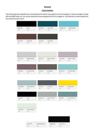 Research
Colour Palettes
The followingcolourpalettesare considerationsforwhatImay applyto myfinal magazine.These examplesinclude
HEX and RGB codessoI can easilyreplicate theseandapplythemtomymagazine.Iwill decide onapaintpalette at
the endof thisdocument.
 