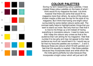 1
2
3
4
5
6
7
COLOUR PALETTES
During my term researching colour palettes, I have
created these colour palettes on the basis of what I
think would fit my magazine the best. I do think
however that there are some that would fit my
magazine more than others. As some of the colours
chosen maybe a little over the top for the style of my
magazine. But I think that having one bright colour
surrounded by some darker colours works well. The
contrast really helps to highlightcertain things that you
want to stand out more. Not only that but I feel that it
is nice to mix things up a bit instead of having
everything in monotone colours. I need to make sure
that I keep the colours very unisex as that is the
audience that I am aiming for my magazine. I feel that
number 6 is too girly and may not appeal to the male
audience as much as I would want it to. I would say so
far that my favourite palettes are numbers 1 , 3 and 5.
Because these are colours which fit both genders as I
feel that this equality is needed. I like these palettes
because they incorporate black and white which fits
the indie genre perfectly but also because they
incorporate a bright colour which will just set it off.
 