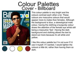 Colour Palettes
Cover - Billboard
This colour palette is very bright and the
colours contrast each other a lot. These
colours are masculine colours that would
appear more to males than females. Although
the background is blue, a stereotypical male
colour, having the clothing a burgundy colour
draws the attention of the female eye whilst still
being a masculine ‘feel’. Having the dark
background and clothing allows the text to
stand out more because it’s all white and
yellow.
I like this colour palette but I’m not sure if I’d
use it myself. If I wanted, I would lighten the
colours a little bit, rather than having them so
dark.
 