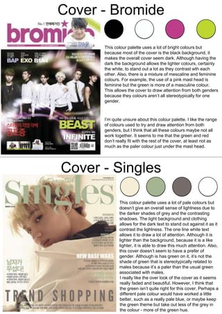 Cover - Bromide
Cover - Singles
This colour palette uses a lot of bright colours but
because most of the cover is the black background, it
makes the overall cover seem dark. Although having the
dark the background allows the lighter colours, certainly
the white, to stand out a lot as they contrast wth each
other. Also, there is a mixture of mescaline and feminine
colours. For example, the use of a pink mast head is
feminine but the green is more of a masculine colour.
This allows the cover to draw attention from both genders
because they colours aren’t all stereotypically for one
gender.
I’m quite unsure about this colour palette. I like the range
of colours used to try and draw attention from both
genders, but I think that all these colours maybe not all
work together. It seems to me that the green and red
don’t really fit with the rest of the cover, at least not as
much as the paler colour just under the mast head.
This colour palette uses a lot of pale colours but
doesn’t give an overall sense of lightness due to
the darker shades of grey and the contrasting
shadows. The light background and clothing
allows for the dark text to stand out against it as it
contrast the lightness. The one line white text
allows it to draw a lot of attention. Although it is
lighter than the background, because it is a like
lighter, it is able to draw this much attention. Also,
this cover doesn’t seem to have a prefer of
gender. Although is has green on it, it’s not the
shade of green that is stereotypically related to
males because it’s a paler than the usual green
associated with males.
I really like the over look of the cover as it seems
really faded and beautiful. However, I think that
the green isn’t quite right for this cover. Perhaps a
different pale colour would have worked a little
better, such as a really pale blue, or maybe keep
the green theme but take out less of the grey in
the colour - more of the green hue.
 