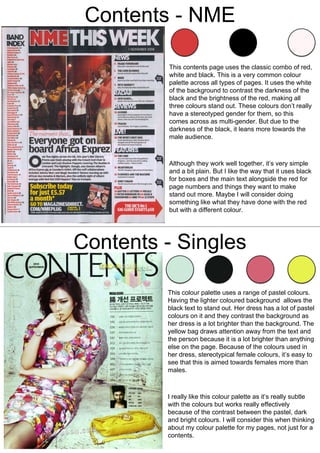 Contents - NME
This contents page uses the classic combo of red,
white and black. This is a very common colour
palette across all types of pages. It uses the white
of the background to contrast the darkness of the
black and the brightness of the red, making all
three colours stand out. These colours don’t really
have a stereotyped gender for them, so this
comes across as multi-gender. But due to the
darkness of the black, it leans more towards the
male audience.
Although they work well together, it’s very simple
and a bit plain. But I like the way that it uses black
for boxes and the main text alongside the red for
page numbers and things they want to make
stand out more. Maybe I will consider doing
something like what they have done with the red
but with a different colour.
Contents - Singles
This colour palette uses a range of pastel colours.
Having the lighter coloured background allows the
black text to stand out. Her dress has a lot of pastel
colours on it and they contrast the background as
her dress is a lot brighter than the background. The
yellow bag draws attention away from the text and
the person because it is a lot brighter than anything
else on the page. Because of the colours used in
her dress, stereotypical female colours, it’s easy to
see that this is aimed towards females more than
males.
I really like this colour palette as it’s really subtle
with the colours but works really effectively
because of the contrast between the pastel, dark
and bright colours. I will consider this when thinking
about my colour palette for my pages, not just for a
contents.
 