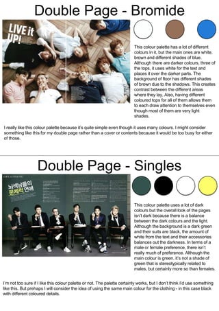 Double Page - Bromide
This colour palette has a lot of different
colours in it, but the main ones are white,
brown and different shades of blue.
Although there are darker colours, three of
the tops, it uses white for the text and
places it over the darker parts. The
background of floor has different shades
of brown due to the shadows. This creates
contrast between the different areas
where they lay. Also, having different
coloured tops for all of them allows them
to each draw attention to themselves even
though most of them are very light
shades.
I really like this colour palette because it’s quite simple even though it uses many colours. I might consider
something like this for my double page rather than a cover or contents because it would be too busy for either
of those.
Double Page - Singles
This colour palette uses a lot of dark
colours but the overall look of the pages
isn’t dark because there is a balance
between the dark colours and the light.
Although the background is a dark green
and their suits are black, the amount of
white from the text and their accessories
balances out the darkness. In terms of a
male or female preference, there isn’t
really much of preference. Although the
main colour is green, it’s not a shade of
green that is stereotypically related to
males, but certainly more so than females.
I’m not too sure if I like this colour palette or not. The palette certainly works, but I don’t think I’d use something
like this. But prehaps I will consider the idea of using the same main colour for the clothing - in this case black
with different coloured details.
 