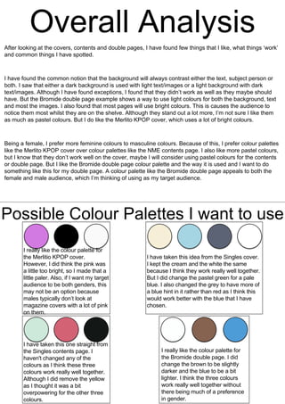 After looking at the covers, contents and double pages, I have found few things that I like, what things ‘work’
and common things I have spotted.
I have found the common notion that the background will always contrast either the text, subject person or
both. I saw that either a dark background is used with light text/images or a light background with dark
text/images. Although I have found exceptions, I found that they didn’t work as well as they maybe should
have. But the Bromide double page example shows a way to use light colours for both the background, text
and most the images. I also found that most pages will use bright colours. This is causes the audience to
notice them most whilst they are on the shelve. Although they stand out a lot more, I’m not sure I like them
as much as pastel colours. But I do like the Merlito KPOP cover, which uses a lot of bright colours.
Being a female, I prefer more feminine colours to masculine colours. Because of this, I prefer colour palettes
like the Merlito KPOP cover over colour palettes like the NME contents page. I also like more pastel colours,
but I know that they don’t work well on the cover, maybe I will consider using pastel colours for the contents
or double page. But I like the Bromide double page colour palette and the way it is used and I want to do
something like this for my double page. A colour palette like the Bromide double page appeals to both the
female and male audience, which I’m thinking of using as my target audience.
Possible Colour Palettes I want to use
I really like the colour palette for
the Merlitio KPOP cover.
However, I did think the pink was
a little too bright, so I made that a
little paler. Also, if I want my target
audience to be both genders, this
may not be an option because
males typically don’t look at
magazine covers with a lot of pink
on them.
I have taken this idea from the Singles cover.
I kept the cream and the white the same
because I think they work really well together.
But I did change the pastel green for a pale
blue. I also changed the grey to have more of
a blue hint in it rather than red as I think this
would work better with the blue that I have
chosen.
I have taken this one straight from
the Singles contents page. I
haven't changed any of the
colours as I think these three
colours work really well together.
Although I did remove the yellow
as I thought it was a bit
overpowering for the other three
colours.
I really like the colour palette for
the Bromide double page. I did
change the brown to be slightly
darker and the blue to be a bit
lighter. I think the three colours
work really well together without
there being much of a preference
in gender.
 