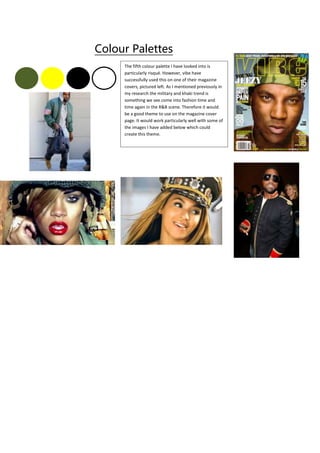 Colour Palettes
The fifth colour palette I have looked into is
particularly risqué. However, vibe have
successfully used this on one of their magazine
covers, pictured left. As I mentioned previously in
my research the military and khaki trend is
something we see come into fashion time and
time again in the R&B scene. Therefore it would
be a good theme to use on the magazine cover
page. It would work particularly well with some of
the images I have added below which could
create this theme.
 