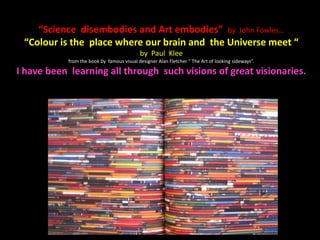 “Science disembodies and Art embodies” by John Fowles…
“Colour is the place where our brain and the Universe meet “
by Paul Klee
from the book by famous visual designer Alan Fletcher “ The Art of looking sideways”.
I have been learning all through such visions of great visionaries.
 