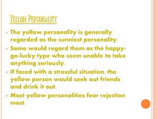 YELLOW PERSONALITY
 The yellow personality is generally
regarded as the sunniest personality.
 Some would regard them as the happy-
go-lucky type who seem unable to take
anything seriously.
 If faced with a stressful situation, the
yellow person would seek out friends
and drink it out.
 Most yellow personalities fear rejection
most.
 