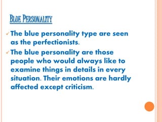 BLUE PERSONALITY
 The blue personality type are seen
as the perfectionists.
 The blue personality are those
people who would always like to
examine things in details in every
situation. Their emotions are hardly
affected except criticism.
 