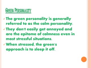GREEN PERSONALITY
 The green personality is generally
referred to as the calm personality.
 They don't easily get annoyed and
are the epitome of calmness even in
most stressful situations.
 When stressed, the green's
approach is to sleep it off.
 