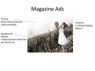 Magazine Ads
The sky
Grey/ white symbolise                     Innocent
upset and down                            • Little girl picking
                                          flowers

Background
•Weeds
 Nature/peace makes the
girl stands out
 
