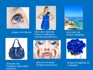 Human eye colour   They are used for       Sea used for
                       people to wear on       people swimming.
                       parties or going out.




                        Make-up to make        Giving to someone as
Wearing for
                        yourself beautiful.    a present.
yourself using when
going out.
 