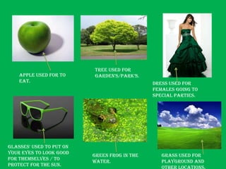 Tree used for
    Apple used for to     garden's/park’s.
    Eat.                                      Dress used for
                                              females going to
                                              special parties.




Glasses' used to put on
your eyes to look good
                          Green Frog in the      Grass used for
for themselves / to
                          water.                 playground and
protect for the sun.
 