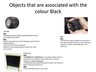 Objects that are associated with the
                     colour Black


 car tires
How
• Stabilizing chemical added and blended with the tire
• It’s called ‘carbon black’                                                         Coal
Why                                                                                  How
•protects against ozone and UV damage to give the tires                              • because the carbon dioxide in the coal and it
added protection                                                                     has a type of substance that is in the coal body
• The life of tires can be increased                                                 called the : dialkyl , arylmethyknene , and
•Without it, tires would weather and ‘dry rot’ much                                  sulfonium
more quickly.

                              Blackboard
                              How
                              •A chalkboard or blackboard is a reusable writing surface on
                              which text or drawings are made with sticks of calcium
                              sulphate or calcium carbonate,
                              • Chalkboards were originally made of smooth, thin sheets of
                              black or dark grey slate stone
                              Why
                              • this is considered easier on the eyes
 
