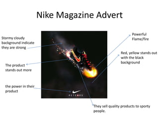 Nike Magazine Advert
                                                            Powerful
Stormy cloudy                                               Flame/fire
background indicate
they are strong
                                                     Red, yellow stands out
                                                     with the black
                                                     background
  The product
  stands out more



  the power in their
  product


                                    They sell quality products to sporty
                                    people.
 