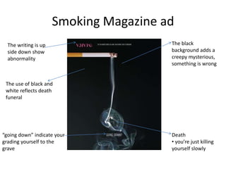 Smoking Magazine ad
  The writing is up                     The black
  side down show                        background adds a
  abnormality                           creepy mysterious,
                                        something is wrong


 The use of black and
 white reflects death
 funeral




“going down” indicate your              Death
grading yourself to the                 • you’re just killing
grave                                   yourself slowly
 