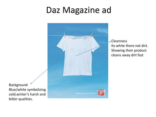 Daz Magazine ad


                                        Cleanness
                                        Its white there not dirt.
                                        Showing their product
                                        cleans away dirt fast




Background
Blue/white symbolizing
cold,winter’s harsh and
bitter qualities.
 