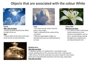 Objects that are associated with the colour White




Clouds                                          Snow                                              Flower lilies
Why they use them                               • The reason we see snow in the first             Why they use them
• Clouds are white because they reflect         place is due to light.                            • It is used as a herb in alternative
the light of the sun                            • light is reflected off the surface of the          herbal treatments to treat
How                                             ice crystals.                                        ailments and problems, such as
• Clouds reflect all the colours the exact      • different wavelengths of light are                 burns, wound healing, treating
same amount so they look white.                 absorbed and some are reflected back to              damaged and irritated tissue
                                                our eyes                                             and rejuvenating the skin.



                                        Wedding dress
                                        Why they use them
                                        • In Western society, it is traditional for a new bride to wear
                                        a white wedding dress at the ceremony, often with a matching veil.
                                        • 20th century; The bride could wear any colour except for red or black,
                                        which were associated with prostitutes and mourning, respectively.
                                        How they use them
 