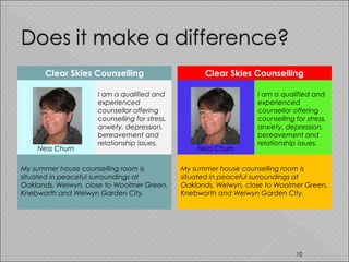 Clear Skies Counselling
Ness Churn
I am a qualified and
experienced
counsellor offering
counselling for stress,
anxiety, depression, 
bereavement and
relationship issues. 
My summer house counselling room is
situated in peaceful surroundings at
Oaklands, Welwyn, close to Woolmer Green,
Knebworth and Welwyn Garden City.
Clear Skies Counselling
Ness Churn
I am a qualified and
experienced
counsellor offering
counselling for stress,
anxiety, depression, 
bereavement and
relationship issues.
My summer house counselling room is
situated in peaceful surroundings at
Oaklands, Welwyn, close to Woolmer Green,
Knebworth and Welwyn Garden City.
10
 