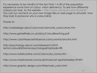 It is necessary to be mindful of the fact that 1 in 20 of the population
experience some form of colour vision deficiency. To see how differently
colours can look, try this website – http://www.vischeck.com/vischeck/
You can run vischeck on your own image files or web page to simulate how
they look to someone who is colour blind.
Thanks to:
http://webdesign.about.com/od/color/a/bl_colorculture.htm
http://www.getselfhelp.co.uk/docs/ColourBreathing.pdf
http://www.colorthesecretinfluence.com/colorfactsmyths.html
http://psychology.about.com/sitesearch.htm?
terms=colour&SUName=psychology&TopNode=99
http://www.holisticonline.com/Color/color_home.htm
http://www.medicinenet.com/script/main/art.asp?articlekey=97491
http://www.graphic-design.com/Web/web_color.html
11
 